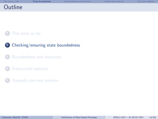 The story so far State-boundedness Boundedness and resources Unbounded systems Concrete systems
Outline
1 The story so far
2 Checking/ensuring state boundedness
3 Boundedness and resources
4 Unbounded systems
5 Towards concrete systems
Calvanese, Montali (FUB) Veriﬁcation of Data-Aware Processes ESSLLI 2017 – 24–28/07/2017 (4/20)
 