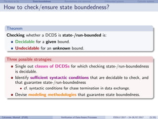 The story so far State-boundedness Boundedness and resources Unbounded systems Concrete systems
How to check/ensure state boundedness?
Theorem
Checking whether a DCDS is state-/run-bounded is:
Decidable for a given bound.
Undecidable for an unknown bound.
Three possible strategies:
Single out classes of DCDSs for which checking state-/run-boundedness
is decidable.
Identify suﬃcient syntactic conditions that are decidable to check, and
that guarantee state-/run-boundedness
cf. syntactic conditions for chase termination in data exchange.
Devise modeling methodologies that guarantee state boundedness.
Calvanese, Montali (FUB) Veriﬁcation of Data-Aware Processes ESSLLI 2017 – 24–28/07/2017 (5/20)
 