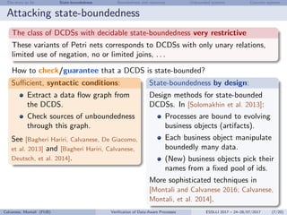 The story so far State-boundedness Boundedness and resources Unbounded systems Concrete systems
Attacking state-boundedness
The class of DCDSs with decidable state-boundedness very restrictive
These variants of Petri nets corresponds to DCDSs with only unary relations,
limited use of negation, no or limited joins, . . .
How to check/guarantee that a DCDS is state-bounded?
Suﬃcient, syntactic conditions:
Extract a data ﬂow graph from
the DCDS.
Check sources of unboundedness
through this graph.
See [Bagheri Hariri, Calvanese, De Giacomo,
et al. 2013] and [Bagheri Hariri, Calvanese,
Deutsch, et al. 2014].
State-boundedness by design:
Design methods for state-bounded
DCDSs. In [Solomakhin et al. 2013]:
Processes are bound to evolving
business objects (artifacts).
Each business object manipulate
boundedly many data.
(New) business objects pick their
names from a ﬁxed pool of ids.
More sophisticated techniques in
[Montali and Calvanese 2016; Calvanese,
Montali, et al. 2014].
Calvanese, Montali (FUB) Veriﬁcation of Data-Aware Processes ESSLLI 2017 – 24–28/07/2017 (7/20)
 
