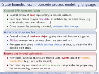 The story so far State-boundedness Boundedness and resources Unbounded systems Concrete systems
State-boundedness in concrete process modeling languages
Classical BPM languages/suites
Central notion of case representing a process instance.
Each case carries its own case data, in isolation to the other cases (e.g.,
order details, customer address, . . . ).
Cases interact by accessing a central, persistent data storage.
Artifact-centric approaches:
Central notion of business object gluing data and behaviour together.
All data relevant to a business object are attached to it.
Processes may query multiple business objects at once, to determine the
possible next steps.
External and internal stakeholders. . .
New cases/business objects are created upon events issued by external
stakeholders (e.g., new order request).
But then they are bound to internal resources, responsible for progressing
the corresponding process instances.
Calvanese, Montali (FUB) Veriﬁcation of Data-Aware Processes ESSLLI 2017 – 24–28/07/2017 (8/20)
 