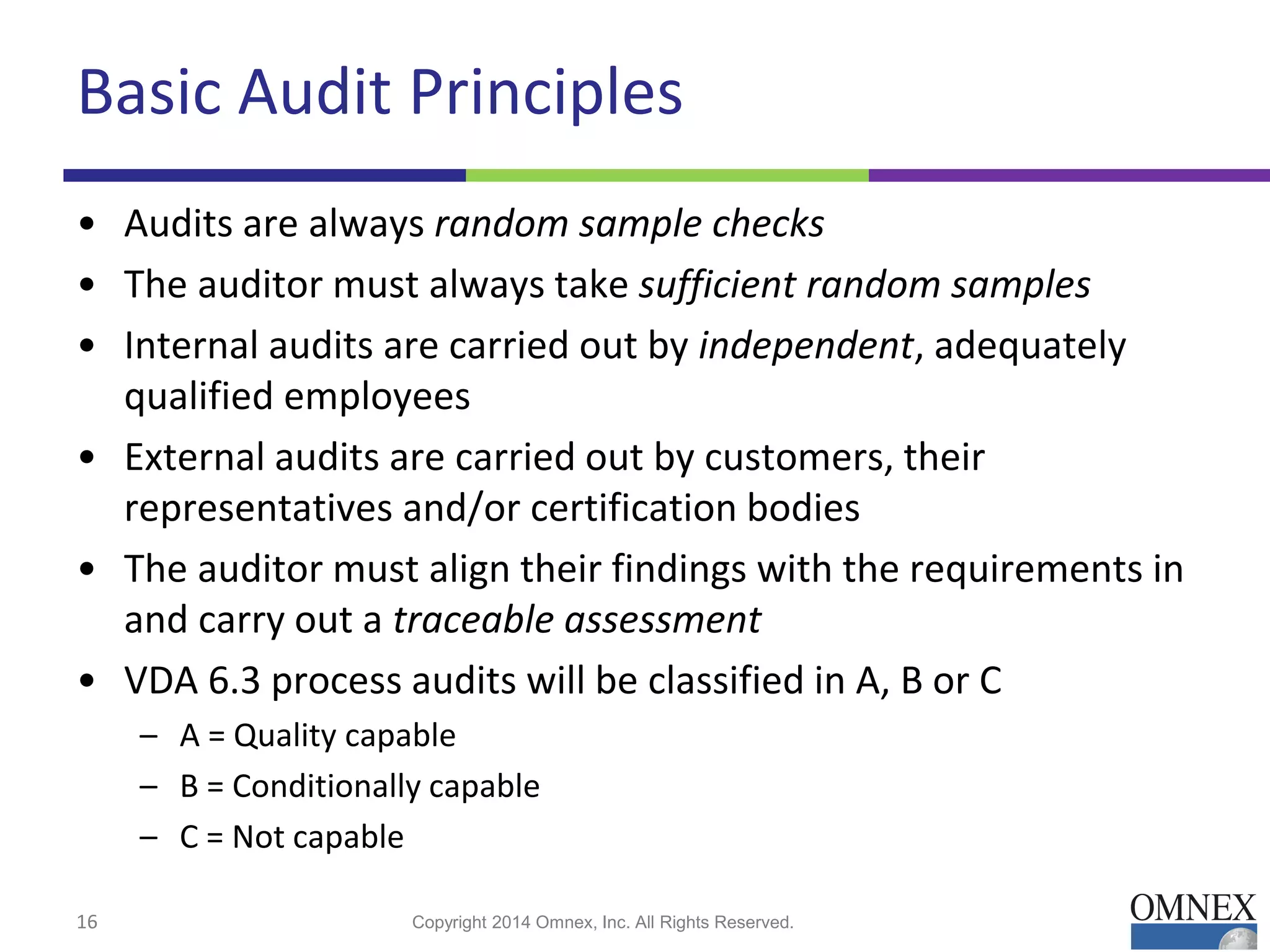 Basic Audit Principles
• Audits are always random sample checks
• The auditor must always take sufficient random samples
• Internal audits are carried out by independent, adequately
qualified employees
• External audits are carried out by customers, their
representatives and/or certification bodies
• The auditor must align their findings with the requirements in
and carry out a traceable assessment
• VDA 6.3 process audits will be classified in A, B or C
– A = Quality capable
– B = Conditionally capable
– C = Not capable
16 Copyright 2014 Omnex, Inc. All Rights Reserved.
 