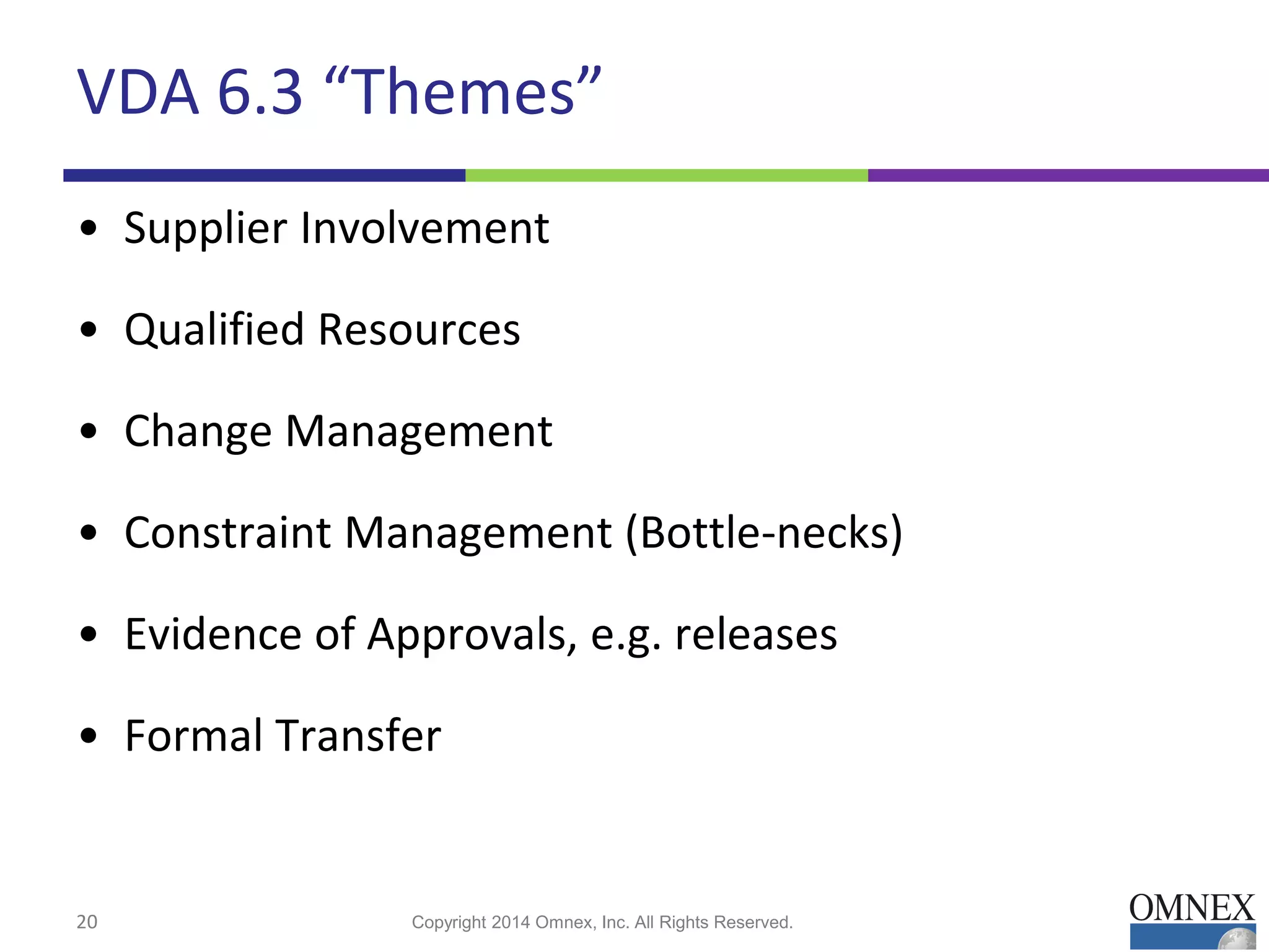 VDA 6.3 “Themes”
• Supplier Involvement
• Qualified Resources
• Change Management
• Constraint Management (Bottle-necks)
• Evidence of Approvals, e.g. releases
• Formal Transfer
20 Copyright 2014 Omnex, Inc. All Rights Reserved.
 