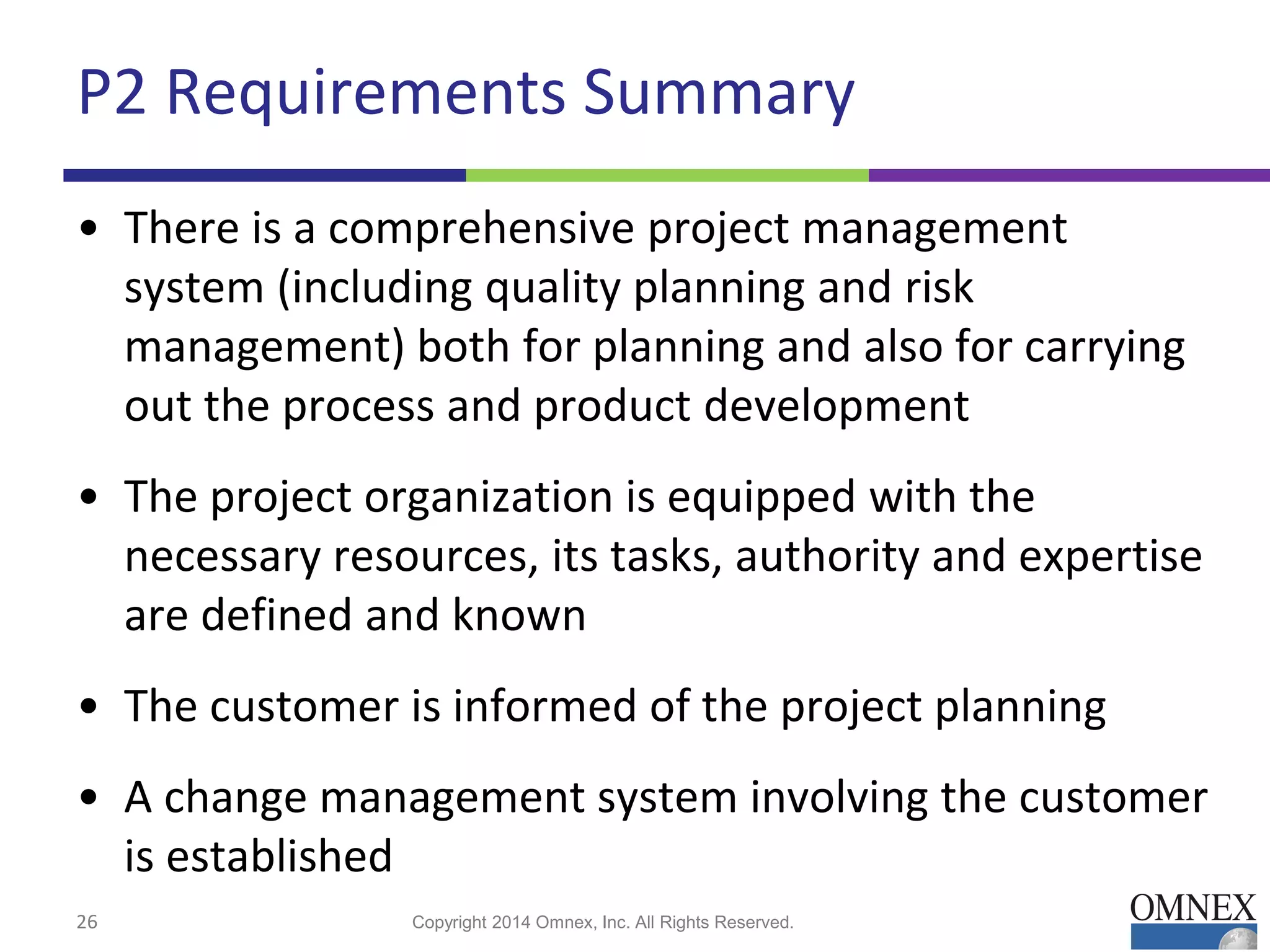P2 Requirements Summary
• There is a comprehensive project management
system (including quality planning and risk
management) both for planning and also for carrying
out the process and product development
• The project organization is equipped with the
necessary resources, its tasks, authority and expertise
are defined and known
• The customer is informed of the project planning
• A change management system involving the customer
is established
26 Copyright 2014 Omnex, Inc. All Rights Reserved.
 