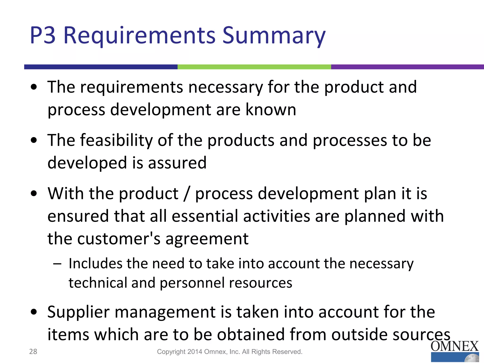 P3 Requirements Summary
• The requirements necessary for the product and
process development are known
• The feasibility of the products and processes to be
developed is assured
• With the product / process development plan it is
ensured that all essential activities are planned with
the customer's agreement
– Includes the need to take into account the necessary
technical and personnel resources
• Supplier management is taken into account for the
items which are to be obtained from outside sources
28 Copyright 2014 Omnex, Inc. All Rights Reserved.
 