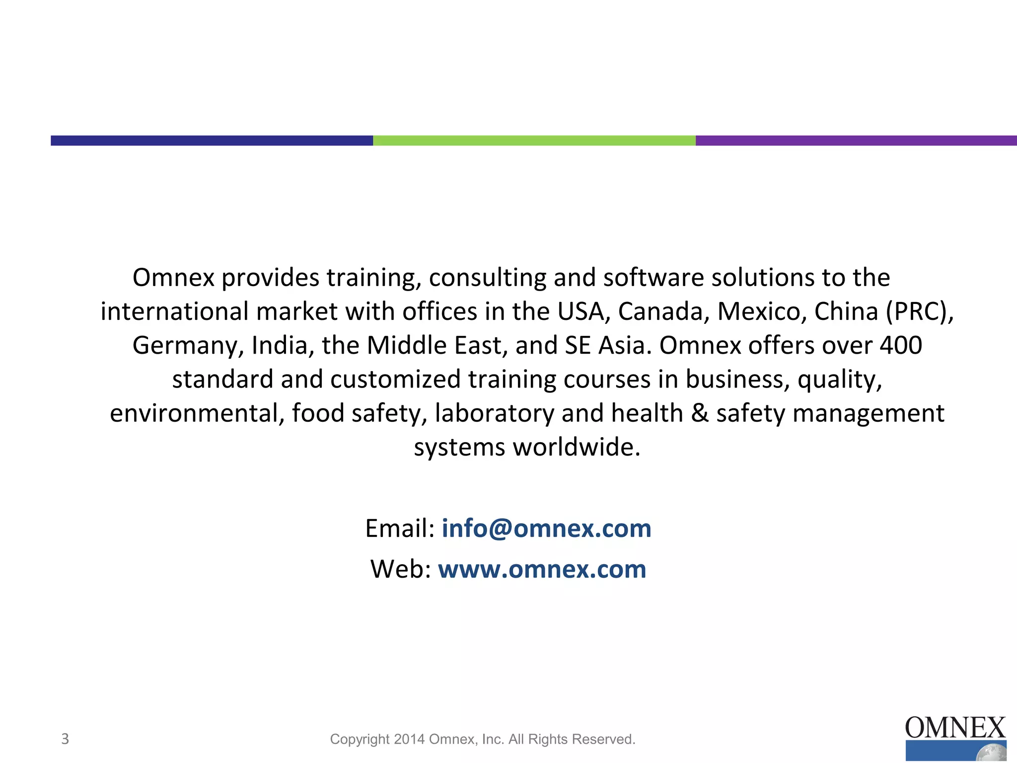 Omnex provides training, consulting and software solutions to the
international market with offices in the USA, Canada, Mexico, China (PRC),
Germany, India, the Middle East, and SE Asia. Omnex offers over 400
standard and customized training courses in business, quality,
environmental, food safety, laboratory and health & safety management
systems worldwide.
Email: info@omnex.com
Web: www.omnex.com
Copyright 2014 Omnex, Inc. All Rights Reserved.3
 