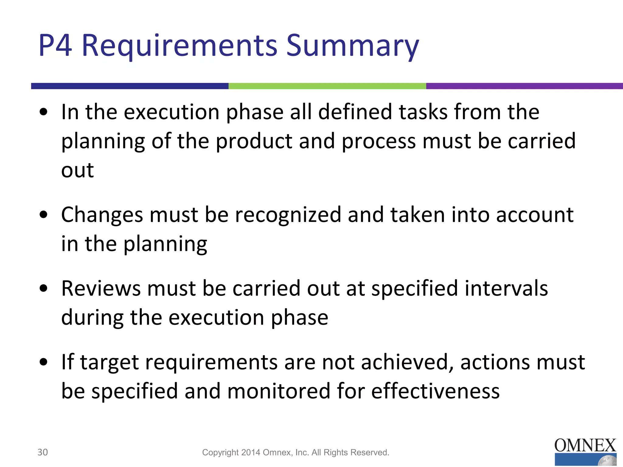 P4 Requirements Summary
• In the execution phase all defined tasks from the
planning of the product and process must be carried
out
• Changes must be recognized and taken into account
in the planning
• Reviews must be carried out at specified intervals
during the execution phase
• If target requirements are not achieved, actions must
be specified and monitored for effectiveness
30 Copyright 2014 Omnex, Inc. All Rights Reserved.
 