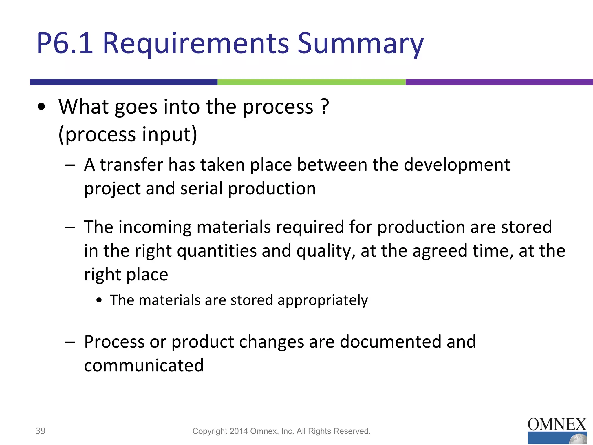 P6.1 Requirements Summary
• What goes into the process ?
(process input)
– A transfer has taken place between the development
project and serial production
– The incoming materials required for production are stored
in the right quantities and quality, at the agreed time, at the
right place
• The materials are stored appropriately
– Process or product changes are documented and
communicated
39 Copyright 2014 Omnex, Inc. All Rights Reserved.
 