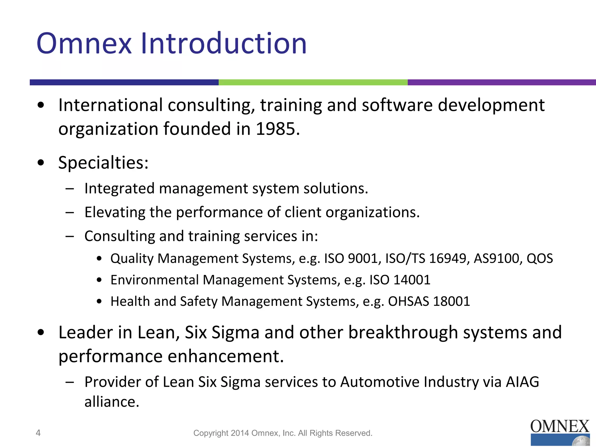 Omnex Introduction
• International consulting, training and software development
organization founded in 1985.
• Specialties:
– Integrated management system solutions.
– Elevating the performance of client organizations.
– Consulting and training services in:
• Quality Management Systems, e.g. ISO 9001, ISO/TS 16949, AS9100, QOS
• Environmental Management Systems, e.g. ISO 14001
• Health and Safety Management Systems, e.g. OHSAS 18001
• Leader in Lean, Six Sigma and other breakthrough systems and
performance enhancement.
– Provider of Lean Six Sigma services to Automotive Industry via AIAG
alliance.
Copyright 2014 Omnex, Inc. All Rights Reserved.4
 