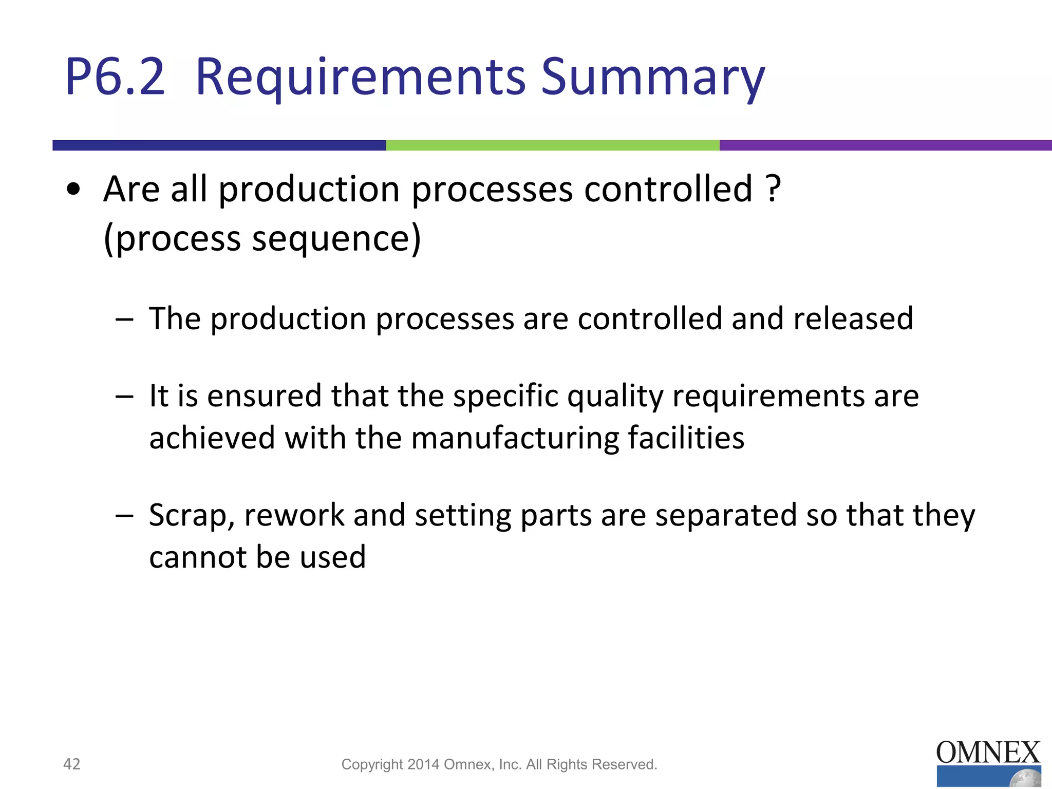 P6.2 Requirements Summary
• Are all production processes controlled ?
(process sequence)
– The production processes are controlled and released
– It is ensured that the specific quality requirements are
achieved with the manufacturing facilities
– Scrap, rework and setting parts are separated so that they
cannot be used
42 Copyright 2014 Omnex, Inc. All Rights Reserved.
 
