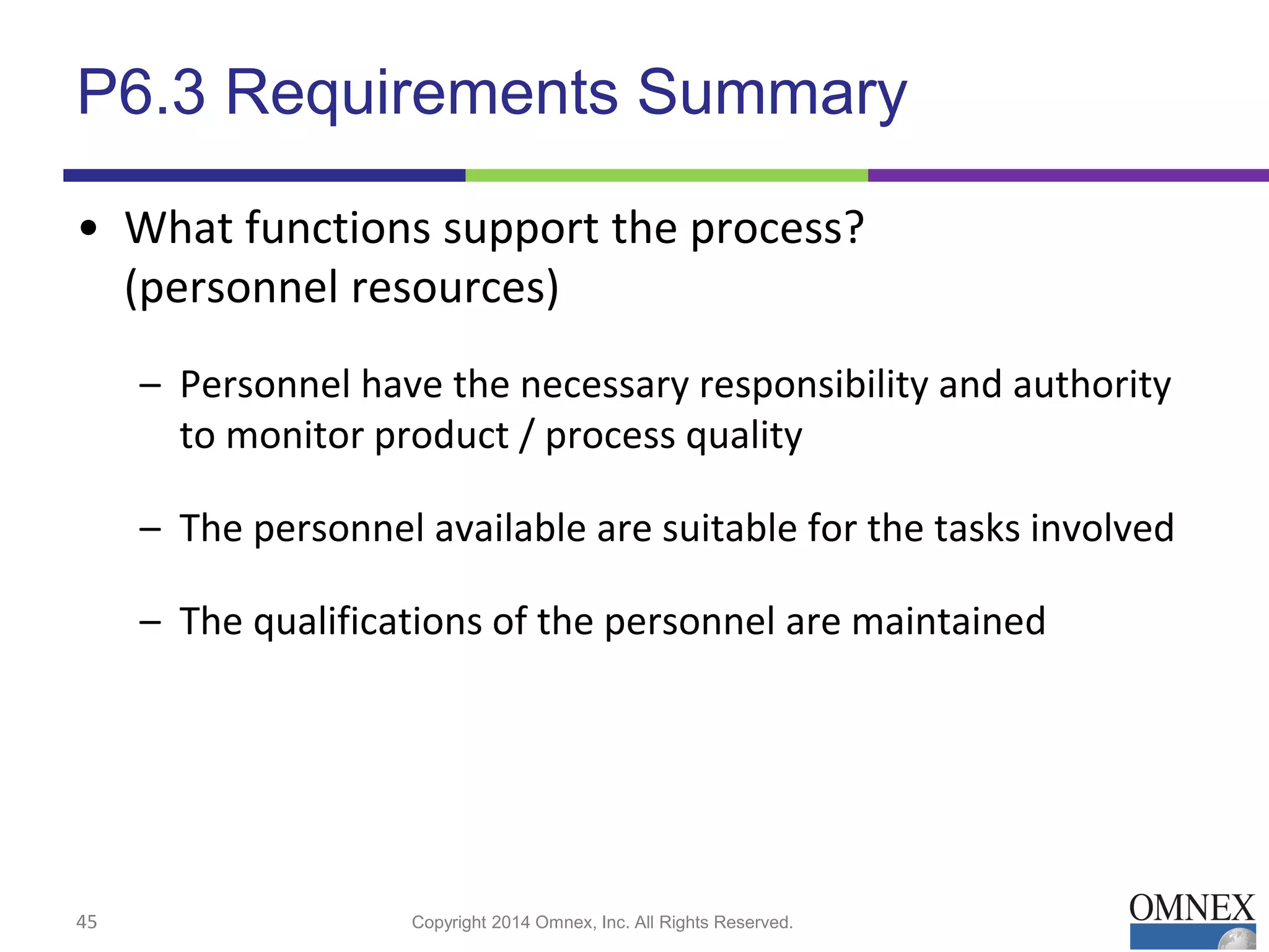 P6.3 Requirements Summary
• What functions support the process?
(personnel resources)
– Personnel have the necessary responsibility and authority
to monitor product / process quality
– The personnel available are suitable for the tasks involved
– The qualifications of the personnel are maintained
45 Copyright 2014 Omnex, Inc. All Rights Reserved.
 