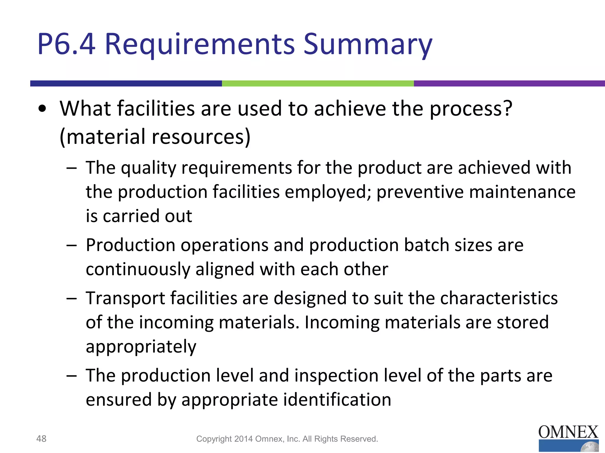 P6.4 Requirements Summary
• What facilities are used to achieve the process?
(material resources)
– The quality requirements for the product are achieved with
the production facilities employed; preventive maintenance
is carried out
– Production operations and production batch sizes are
continuously aligned with each other
– Transport facilities are designed to suit the characteristics
of the incoming materials. Incoming materials are stored
appropriately
– The production level and inspection level of the parts are
ensured by appropriate identification
48 Copyright 2014 Omnex, Inc. All Rights Reserved.
 