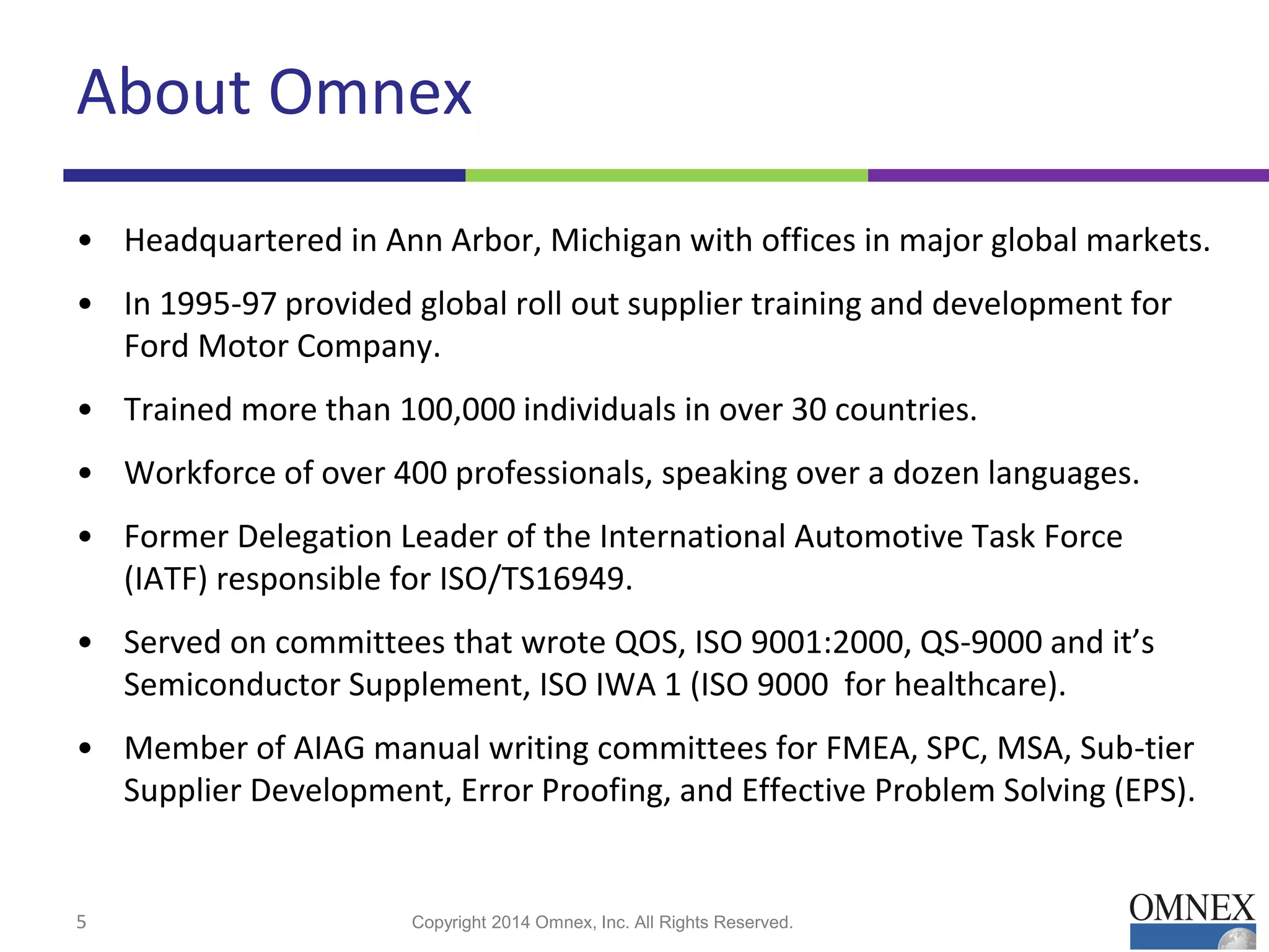 About Omnex
• Headquartered in Ann Arbor, Michigan with offices in major global markets.
• In 1995-97 provided global roll out supplier training and development for
Ford Motor Company.
• Trained more than 100,000 individuals in over 30 countries.
• Workforce of over 400 professionals, speaking over a dozen languages.
• Former Delegation Leader of the International Automotive Task Force
(IATF) responsible for ISO/TS16949.
• Served on committees that wrote QOS, ISO 9001:2000, QS-9000 and it’s
Semiconductor Supplement, ISO IWA 1 (ISO 9000 for healthcare).
• Member of AIAG manual writing committees for FMEA, SPC, MSA, Sub-tier
Supplier Development, Error Proofing, and Effective Problem Solving (EPS).
Copyright 2014 Omnex, Inc. All Rights Reserved.5
 