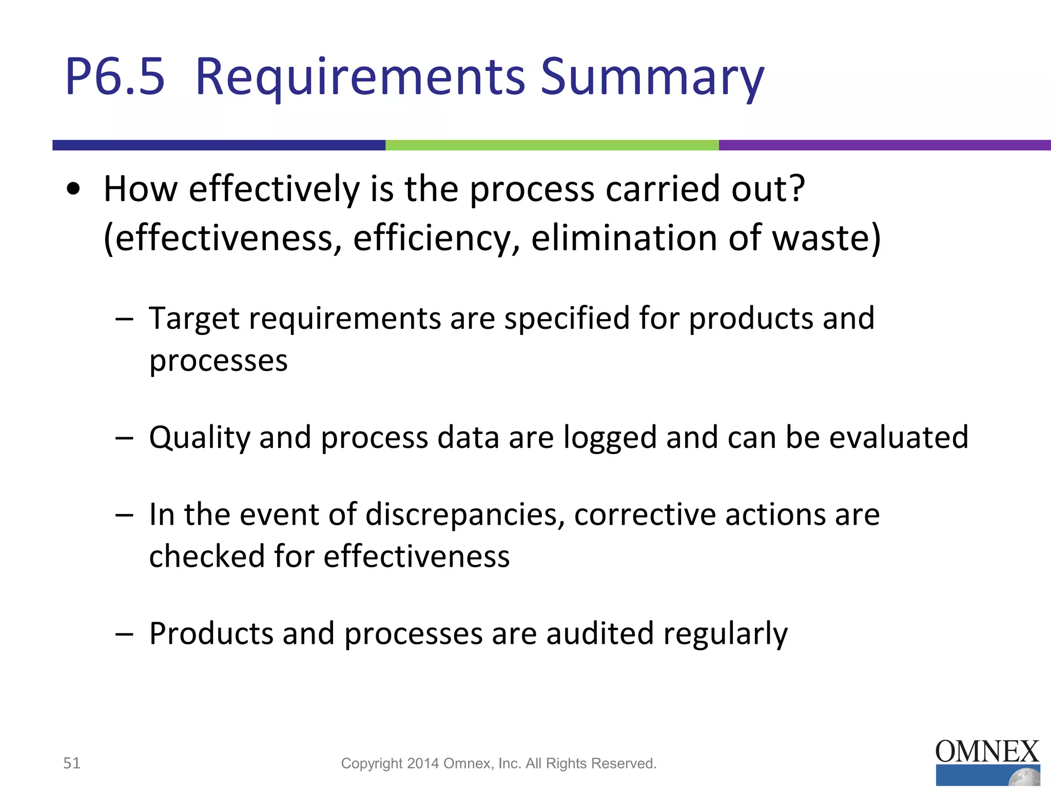 P6.5 Requirements Summary
• How effectively is the process carried out?
(effectiveness, efficiency, elimination of waste)
– Target requirements are specified for products and
processes
– Quality and process data are logged and can be evaluated
– In the event of discrepancies, corrective actions are
checked for effectiveness
– Products and processes are audited regularly
51 Copyright 2014 Omnex, Inc. All Rights Reserved.
 