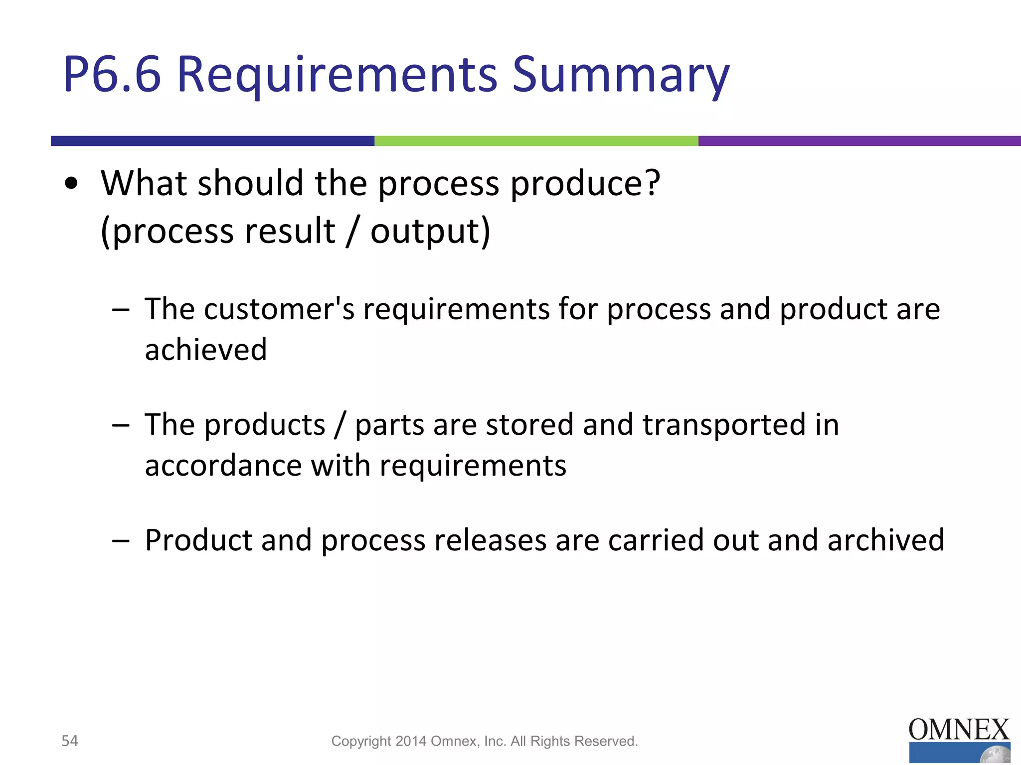 P6.6 Requirements Summary
• What should the process produce?
(process result / output)
– The customer's requirements for process and product are
achieved
– The products / parts are stored and transported in
accordance with requirements
– Product and process releases are carried out and archived
54 Copyright 2014 Omnex, Inc. All Rights Reserved.
 