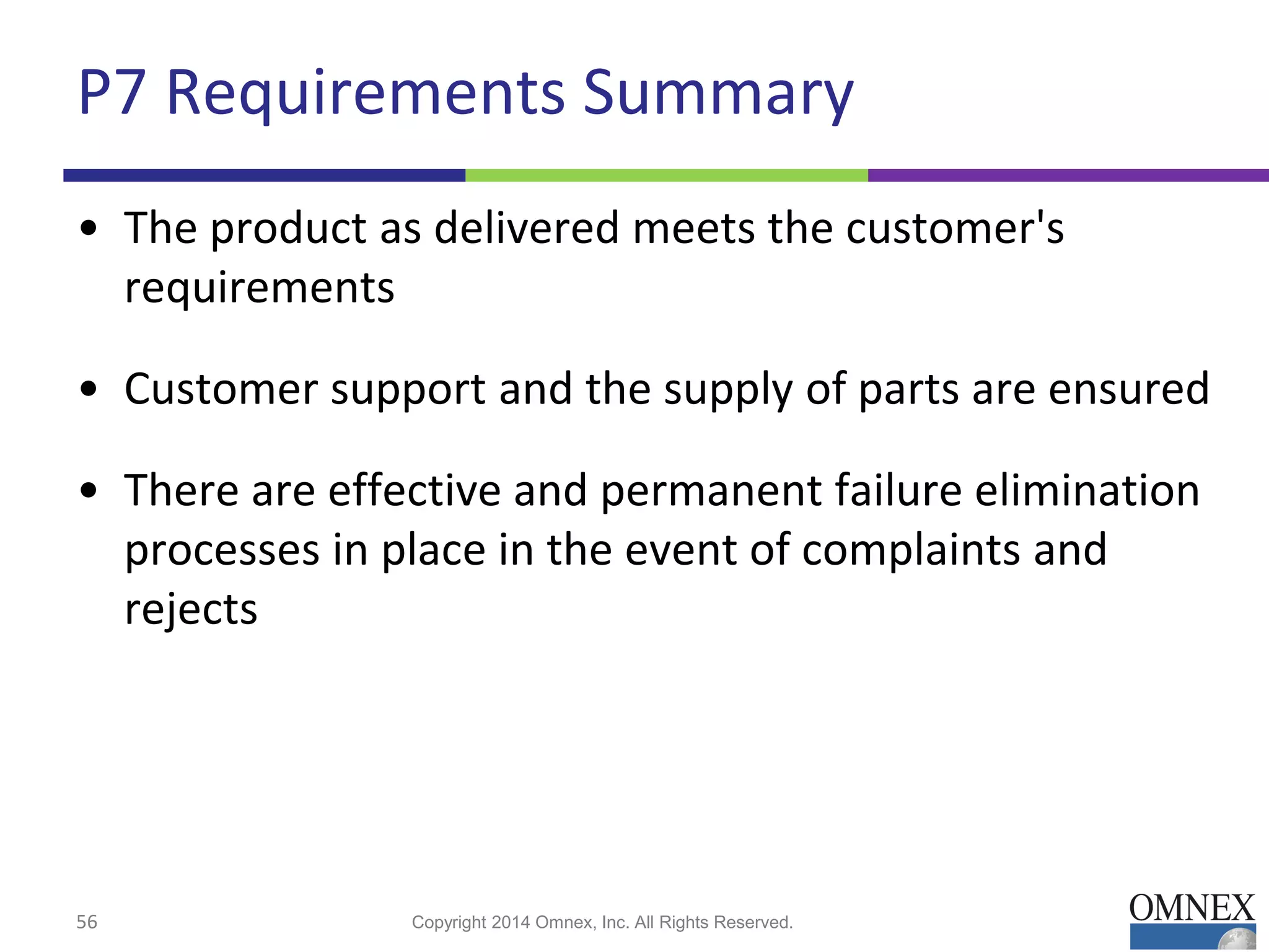 P7 Requirements Summary
• The product as delivered meets the customer's
requirements
• Customer support and the supply of parts are ensured
• There are effective and permanent failure elimination
processes in place in the event of complaints and
rejects
56 Copyright 2014 Omnex, Inc. All Rights Reserved.
 