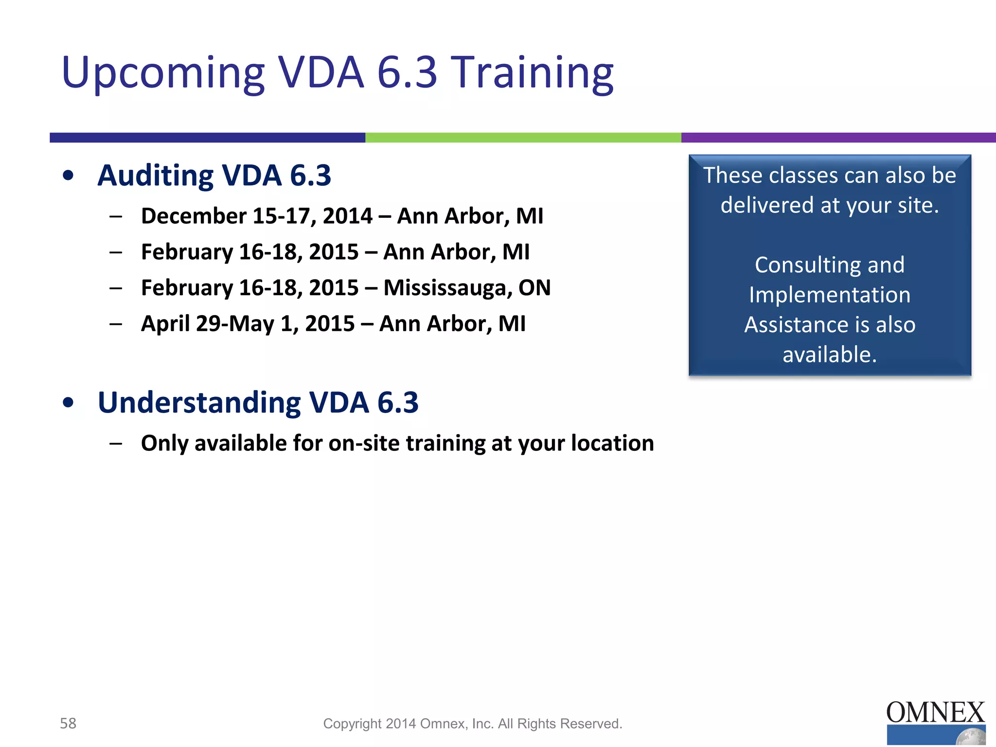 Upcoming VDA 6.3 Training
• Auditing VDA 6.3
– December 15-17, 2014 – Ann Arbor, MI
– February 16-18, 2015 – Ann Arbor, MI
– February 16-18, 2015 – Mississauga, ON
– April 29-May 1, 2015 – Ann Arbor, MI
• Understanding VDA 6.3
– Only available for on-site training at your location
58 Copyright 2014 Omnex, Inc. All Rights Reserved.
These classes can also be
delivered at your site.
Consulting and
Implementation
Assistance is also
available.
 
