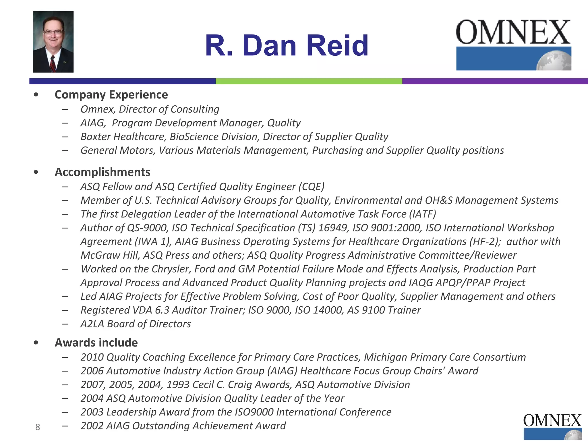 R. Dan Reid
• Company Experience
– Omnex, Director of Consulting
– AIAG, Program Development Manager, Quality
– Baxter Healthcare, BioScience Division, Director of Supplier Quality
– General Motors, Various Materials Management, Purchasing and Supplier Quality positions
• Accomplishments
– ASQ Fellow and ASQ Certified Quality Engineer (CQE)
– Member of U.S. Technical Advisory Groups for Quality, Environmental and OH&S Management Systems
– The first Delegation Leader of the International Automotive Task Force (IATF)
– Author of QS-9000, ISO Technical Specification (TS) 16949, ISO 9001:2000, ISO International Workshop
Agreement (IWA 1), AIAG Business Operating Systems for Healthcare Organizations (HF-2); author with
McGraw Hill, ASQ Press and others; ASQ Quality Progress Administrative Committee/Reviewer
– Worked on the Chrysler, Ford and GM Potential Failure Mode and Effects Analysis, Production Part
Approval Process and Advanced Product Quality Planning projects and IAQG APQP/PPAP Project
– Led AIAG Projects for Effective Problem Solving, Cost of Poor Quality, Supplier Management and others
– Registered VDA 6.3 Auditor Trainer; ISO 9000, ISO 14000, AS 9100 Trainer
– A2LA Board of Directors
• Awards include
– 2010 Quality Coaching Excellence for Primary Care Practices, Michigan Primary Care Consortium
– 2006 Automotive Industry Action Group (AIAG) Healthcare Focus Group Chairs’ Award
– 2007, 2005, 2004, 1993 Cecil C. Craig Awards, ASQ Automotive Division
– 2004 ASQ Automotive Division Quality Leader of the Year
– 2003 Leadership Award from the ISO9000 International Conference
– 2002 AIAG Outstanding Achievement Award8
 
