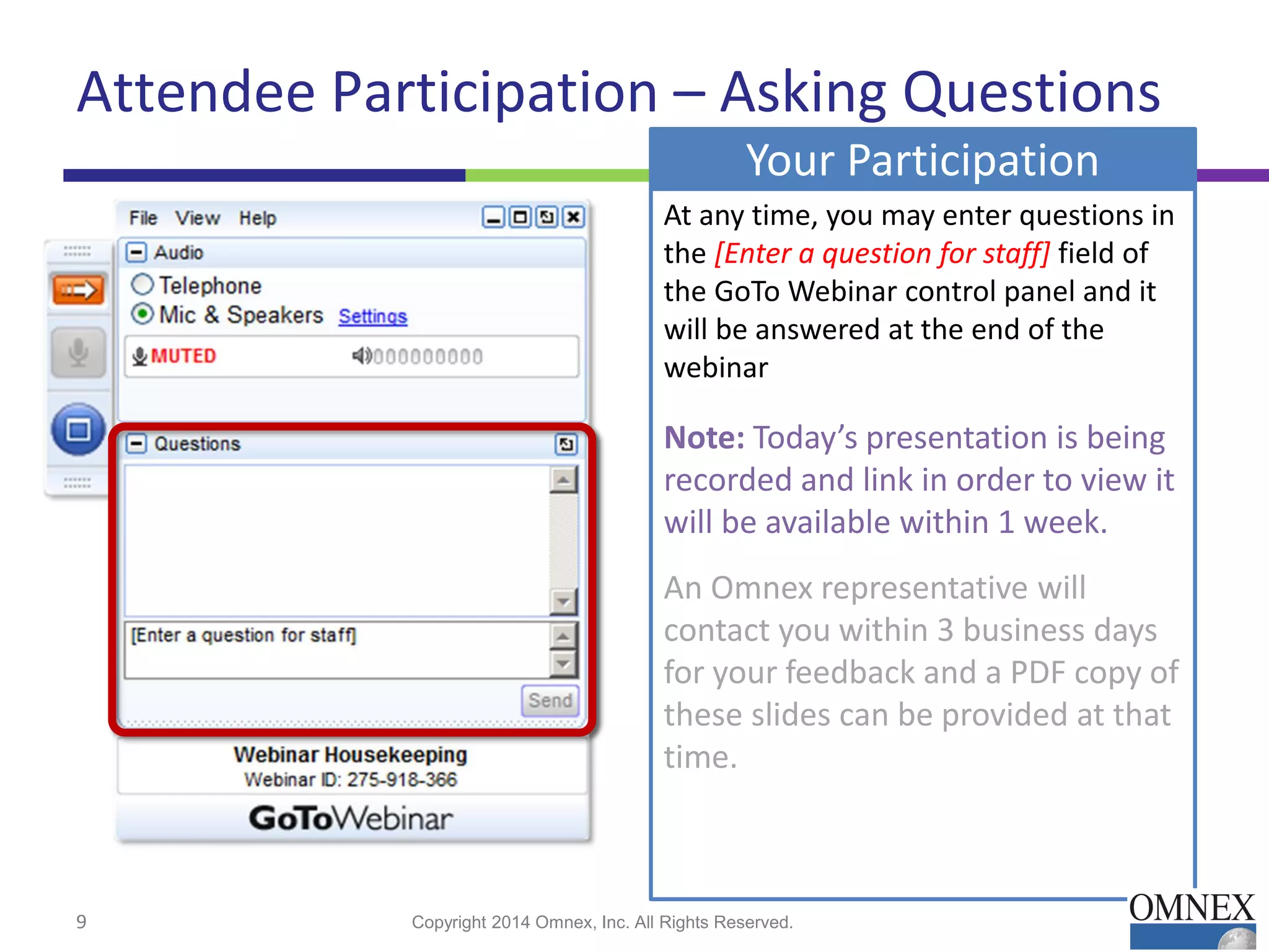At any time, you may enter questions in
the [Enter a question for staff] field of
the GoTo Webinar control panel and it
will be answered at the end of the
webinar
Note: Today’s presentation is being
recorded and link in order to view it
will be available within 1 week.
An Omnex representative will
contact you within 3 business days
for your feedback and a PDF copy of
these slides can be provided at that
time.
Your Participation
Attendee Participation – Asking Questions
Copyright 2014 Omnex, Inc. All Rights Reserved.9
 
