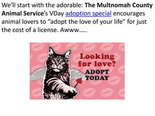 We'll start with the adorable: The Multnomah County
Animal Service’s VDay adoption special encourages
animal lovers to “adopt the love of your life” for just
the cost of a license. Awww…..
 
