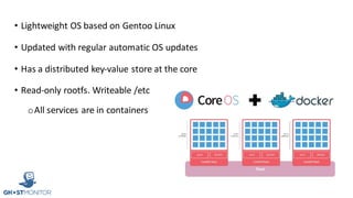 • Lightweight	OS	based	on	Gentoo	Linux
• Updated	with	regular	automatic	OS	updates
• Has	a	distributed	key-value	store	at	the	core
• Read-only	rootfs.	Writeable	/etc
oAll	services	are	in	containers
 