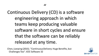 Continuous	Delivery	(CD)	is	a	software	
engineering	approach	in	which	
teams	keep	producing	valuable	
software	in	short	cycles	and	ensure	
that	the	software	can	be	reliably	
released	at	any	time.	
Chen,	Lianping (2015).	"Continuous	Delivery:	Huge	Benefits,	but	
Challenges	Too".	IEEE	Software	32	
“
 