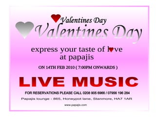Valentines Day Valentines Day express your taste of l  ve at papajis ON 14TH FEB 2010 ( 7:00PM ONWARDS ) LIVE MUSIC FOR RESERVATIONS PLEASE CALL 0208 905 6966 / 07956 196 284 Papajis lounge - 865, Honeypot lane, Stanmore, HA7 1AR www.papajis.com 