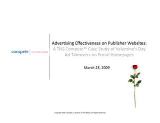 Advertising Effectiveness on Publisher Websites:   
A TNS Compete™ Case Study of Valentine’s Day 
      Ad Takeovers on Portal Homepages
      Ad T k            P t lH

                                        March 23, 2009
                                                ,




 Copyright 2009 Compete, a division of TNS Media. All Rights Reserved
 