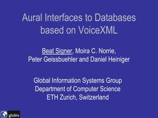 Aural Interfaces to Databases
    based on VoiceXML
      Beat Signer, Moira C. Norrie,
 Peter Geissbuehler and Daniel Heiniger


   Global Information Systems Group
   Department of Computer Science
       ETH Zurich, Switzerland
 