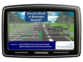 Get Your
                            Business Out of
                            Business Neutral
•Free Business and Sales Growth Counseling
•How to Use Social Media for your business
                                                                       RESERVE A
•Learn to Sell to the Commonwealth
                                                               ONE HOUR APPOINTMENT
•Navigate eVA & get SWAM certified
                                                                      276-676-3768
• Run reports to determine product/service
                                                                            or
market, customer/agency targets and private
                                                             sandy.ratliff@vdba.virginia.gov
sector markets
•Access local, state and Federal resources to
grow your business

 Provided by: Sandy Ratliff, Business Services Manager
               Virginia Department of Business Assistance
 Location: Virginia Highlands Small Business Incubator, Abingdon, VA
               www.vastartup.org • www.vdba.virginia.gov
 
