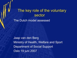The key role of the voluntary
            sector
The Dutch model assessed




Jaap van den Berg
Ministry of Health, Welfare and Sport
Department of Social Support
Oslo 19 juni 2007
 