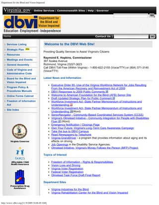 Department for the Blind and Vision Impaired


                                 Online Services | Commonwealth Sites | Help | Governor

                                                                                                     Search Virginia.gov




  Home                                                                                Contact Us | Search VDBVI


     Services Listing                      Welcome to the DBVI Web Site!
     Strategic Plan
                                          Providing Quality Services to Assist Virginia's Citizens
     Resources
                                          Raymond E. Hopkins, Commissioner
     Meetings and Events
                                          397 Azalea Avenue
     General Assembly                     Richmond, Virginia 23227-3623
                                          Call DBVI Toll Free (Within Virginia) - 1-800-622-2155 (Voice/TTY) or (804) 371-3140
     Code of Virginia and                 (Voice/TTY)
     Administrative Code
     Board for the Blind and              Latest News and Information
     Vision Impaired
                                                Executive Order 85 -Use of the Virginia Workforce Network for Jobs Resulting
     Program Policy &                           From the American Recovery and Reinvestment Act of 2009
     Procedures Manuals                         DBVI Responses to 2009 Public Comments
     Online Forms Cabinet                       Welcome to American Foundation for the Blind (AFB) Senior Site
                                                Draft Updated Strategic Plan for Public Comment
     Freedom of Information                     Workforce Investment Act -State Partner Memorandum of Instructions and
     Act                                        Understanding
                                                Workforce Investment Act- State Partner Memorandum of Instructions and
     Site Index
                                                Understanding (Word)
                                                SeniorNavigator - Community-Based Coordinated Services System (CCSS)
                                                Virginia's Olmstead Initiative - Community Integration for People with Disabilities
                                                Flyer (Word)
                                                Emergency Notification / Closings Page
                                                Own Your Future: Virginia's Long-Term Care Awareness Campaign
                                                Take the bus to DBVI Campus
                                                Read Newspapers by Telephone
                                                Virginia GrandDriver - a program that provides information about aging and its
                                                effects on driving.
                                                Job Openings in the Disability Service Agencies.
                                                Olmstead Initiative- Virginia's Money Follows the Person (MFP) Project.

                                          Topics of Interest

                                                Freedom of Information - Rights & Responsibilities
                                                Vision Loss and Driving
                                                Virginia Voter Registration
                                                Federal Voter Registration
                                                Olmstead Task Force Draft Final Report

                                          Department Sites

                                                Virginia Industries for the Blind
                                                Virginia Rehabilitation Center for the Blind and Vision Impaired


http://www.vdbvi.org/[11/9/2009 10:06:49 AM]
 