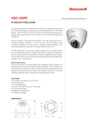 VDC-350PI                                                                           www.asia.security.honeywell.com

IR INDOOR FIXED DOME

Honeywell Vista series VDC-350PI IR Indoor Fixed Dome is designed for commercial
and residential surveillance, and is ideal for any indoor applications. The VDC-350PI
features a high resolution with 540 TV lines and outstanding image sharpness. It
provides clear video image with 15m IR visible range, anti-flare double glass and
intelligent IR.

With IR illumination, VDC-350PI is also perfect for the night environment even in
complete darkness. Installation is quick and easy. The VDC-350PI comes
completely assembled and ready-touse to maximize installation flexibility – the
camera fits perfectly in any locations on ceiling, wall and covert corner.

The VDC-350PI offers you the finest surveillance support. Set up the VDC-350PI at
your surrounding area and form a neighborhood watch to capture all the actions by
your own security camera. The protection provided is straightforward and trustwor-
thy. You will find this round-the-clock monitoring practically eliminates muggings and
damages of your valuable assets.

Market Opportunities
Ever since the advent of small affordable video surveillance systems, protection of
property has been a principal prevention against shoplifters. The VDC-350PI is an
ideal selection for small scale surveillance solution, which provides property owners
a peace of mind security tool to protect their residential apartment, commercial
buildings, retail stores, offices, warehouses, shopping malls and clinics.



FEATURES
• 1/3" SONY Super HAD CCD, 540 TV lines
• 3.6mm Fixed Lens
• 15m IR Visible Range
• 0.1Lux/F1.2 (IR LED OFF), 0Lux ( IR LED ON)
• Anti-flare Double Glass
• Intelligent IR Compensation
• 12 VDC Input Voltage



DIMENSIONS




                                                                               unit: mm
 