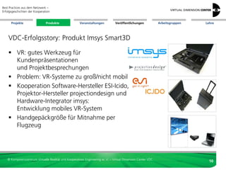 Best Practices aus dem Netzwerk –
Erfolgsgeschichten der Kooperation


      Projekte                 Produkte               Veranstaltungen          Veröffentlichungen            Arbeitsgruppen   Lehre




    VDC-Erfolgsstory: Produkt Imsys Smart3D

     VR: gutes Werkzeug für
      Kundenpräsentationen
      und Projektbesprechungen
     Problem: VR-Systeme zu groß/nicht mobil
     Kooperation Software-Hersteller ESI-Icido,
      Projektor-Hersteller projectiondesign und
      Hardware-Integrator imsys:
      Entwicklung mobiles VR-System
     Handgepäckgröße für Mitnahme per
      Flugzeug




   © Kompetenzzentrum Virtuelle Realität und Kooperatives Engineering w. V. – Virtual Dimension Center VDC
                                                                                                                                10
 
