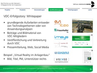 Best Practices aus dem Netzwerk –
Erfolgsgeschichten der Kooperation


      Projekte                 Produkte               Veranstaltungen          Veröffentlichungen            Arbeitsgruppen   Lehre




    VDC-Erfolgsstory: Whitepaper

     grundlegende Aufarbeiten entweder
      von Technologiethemen oder von
      Anwendungsanalysen
     Beiträge und Bildmaterial von
      VDC-Mitgliedern
     Veröffentlichung und Verbreitung
      durch VDC
     Pressemitteilung, Web, Social Media

    Beispiel „Virtual Reality im Anlagenbau“
     Bild, Titel, PM, Unterstützer rechts


   © Kompetenzzentrum Virtuelle Realität und Kooperatives Engineering w. V. – Virtual Dimension Center VDC
                                                                                                                                16
 