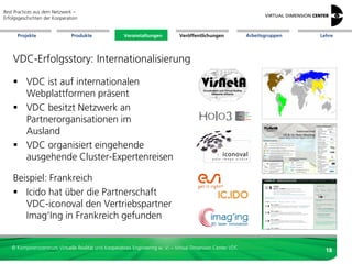 Best Practices aus dem Netzwerk –
Erfolgsgeschichten der Kooperation


      Projekte                 Produkte               Veranstaltungen          Veröffentlichungen            Arbeitsgruppen   Lehre




    VDC-Erfolgsstory: Internationalisierung

     VDC ist auf internationalen
      Webplattformen präsent
     VDC besitzt Netzwerk an
      Partnerorganisationen im
      Ausland
     VDC organisiert eingehende
      ausgehende Cluster-Expertenreisen

    Beispiel: Frankreich
     Icido hat über die Partnerschaft
       VDC-iconoval den Vertriebspartner
       Imag‘Ing in Frankreich gefunden


   © Kompetenzzentrum Virtuelle Realität und Kooperatives Engineering w. V. – Virtual Dimension Center VDC
                                                                                                                                18
 