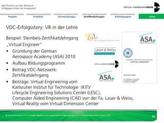 Best Practices aus dem Netzwerk –
Erfolgsgeschichten der Kooperation


      Projekte                 Produkte               Veranstaltungen          Veröffentlichungen            Arbeitsgruppen   Lehre




    VDC-Erfolgsstory: VR in der Lehre

    Beispiel: Steinbeis-Zertifikatslehrgang
    „Virtual Engineer“
     Gründung der German
       Aerospace Academy (ASA) 2010
     Aufbau Bildungsprogramm
     Beitrag VDC-Netzwerk:
       Zertifikatslehrgang
     Beiträge: Virtual Engineering vom
       Karlsruher Institut für Technologie (KIT)/
       Lifecycle Engineering Solutions Center (LESC),
       Computer Aided Engineering (CAE) von der Fa. Lauer & Weiss,
       Virtual Reality vom Virtual Dimension Center

   © Kompetenzzentrum Virtuelle Realität und Kooperatives Engineering w. V. – Virtual Dimension Center VDC
                                                                                                                                19
 