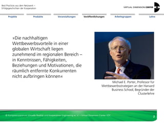 Best Practices aus dem Netzwerk –
Erfolgsgeschichten der Kooperation


      Projekte                 Produkte               Veranstaltungen          Veröffentlichungen            Arbeitsgruppen       Lehre




          »Die nachhaltigen
          Wettbewerbsvorteile in einer
          globalen Wirtschaft liegen
          zunehmend im regionalen Bereich –
          in Kenntnissen, Fähigkeiten,
          Beziehungen und Motivationen, die
          räumlich entfernte Konkurrenten
          nicht aufbringen können«
                                                                                                      Michael E. Porter, Professor für
                                                                                                Wettbewerbsstrategien an der Harvard
                                                                                                      Business School, Begründer der
                                                                                                                          Clusterlehre




   © Kompetenzzentrum Virtuelle Realität und Kooperatives Engineering w. V. – Virtual Dimension Center VDC
                                                                                                                                     2
 