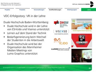 Best Practices aus dem Netzwerk –
Erfolgsgeschichten der Kooperation


      Projekte                 Produkte               Veranstaltungen          Veröffentlichungen            Arbeitsgruppen   Lehre




    VDC-Erfolgsstory: VR in der Lehre

    Duale Hochschule Baden-Württemberg:
     Duale Hochschule wird in der Lehre
      von ESI-Icido und Visenso unterstützt
     Lernen auf dem Stand der Technik
     Bedarfsgenerierung beim Wechsel
      der Studenten in die Arbeitswelt
     Duale Hochschule wird bei der
      Organisation des Mannheimer
      Medien Meetings von
      Lumo Graphics unterstützt




   © Kompetenzzentrum Virtuelle Realität und Kooperatives Engineering w. V. – Virtual Dimension Center VDC
                                                                                                                                20
 