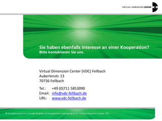 Sie haben ebenfalls Interesse an einer Kooperation?
                                 Bitte kontaktieren Sie uns.




                                 Virtual Dimension Center (VDC) Fellbach
                                 Auberlenstr. 13
                                 70736 Fellbach
                                 Tel.: +49 (0)711 5853090
                                 Email: info@vdc-fellbach.de
                                 URL: www.vdc-fellbach.de


© Kompetenzzentrum Virtuelle Realität und Kooperatives Engineering w. V. – Virtual Dimension Center VDC
                                                                                                          21
 