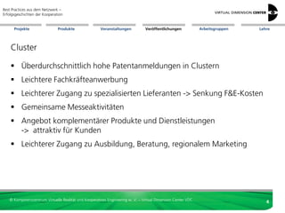 Best Practices aus dem Netzwerk –
Erfolgsgeschichten der Kooperation


      Projekte                 Produkte               Veranstaltungen          Veröffentlichungen            Arbeitsgruppen   Lehre




    Cluster

     Überdurchschnittlich hohe Patentanmeldungen in Clustern
     Leichtere Fachkräfteanwerbung
     Leichterer Zugang zu spezialisierten Lieferanten -> Senkung F&E-Kosten
     Gemeinsame Messeaktivitäten
     Angebot komplementärer Produkte und Dienstleistungen
      -> attraktiv für Kunden
     Leichterer Zugang zu Ausbildung, Beratung, regionalem Marketing




   © Kompetenzzentrum Virtuelle Realität und Kooperatives Engineering w. V. – Virtual Dimension Center VDC
                                                                                                                                 4
 