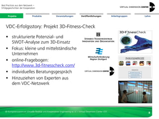 Best Practices aus dem Netzwerk –
Erfolgsgeschichten der Kooperation


      Projekte                 Produkte               Veranstaltungen          Veröffentlichungen            Arbeitsgruppen   Lehre




    VDC-Erfolgsstory: Projekt 3D-Fitness-Check

     strukturierte Potenzial- und
      SWOT-Analyse zum 3D-Einsatz
     Fokus: kleine und mittelständische
      Unternehmen
     online-Fragebogen:
      http://www.3d-fitnesscheck.com/
     individuelles Beratungsgespräch
     Hinzuziehen von Experten aus
      dem VDC-Netzwerk




   © Kompetenzzentrum Virtuelle Realität und Kooperatives Engineering w. V. – Virtual Dimension Center VDC
                                                                                                                                 8
 