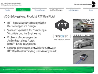 Best Practices aus dem Netzwerk –
Erfolgsgeschichten der Kooperation


      Projekte                 Produkte               Veranstaltungen          Veröffentlichungen            Arbeitsgruppen   Lehre




    VDC-Erfolgsstory: Produkt RTT RealFluid

     RTT: Spezialist für fotorealistische
      Darstellungen im Design
     Visenso: Spezialist für Strömungs-
      Visualisierung im Engineering
     Problem: Änderungen der
      Außenhaut eines Autos
      betrifft beide Disziplinen
     Lösung: gemeinsam entwickelte Software
      RTT RealFluid für Styling und Aerodynamik




   © Kompetenzzentrum Virtuelle Realität und Kooperatives Engineering w. V. – Virtual Dimension Center VDC
                                                                                                                                 9
 