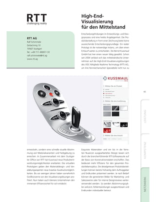High-End-
                                                     Visualisierung
                                                     für den Mittelstand
                                                     Entscheidungsfindungen im Entwicklungs- und Desi-
                                                     gnprozess sind eine heikle Angelegenheit. Die Pro-
RTT AG
                                                     duktdarstellung in Form einer Zeichnung bietet keine
Ralf Schimmele
                                                     ausreichende Entscheidungsgrundlage. Ein realer
Zettachring 10
                                                     Prototyp ist die notwendige Instanz, um über einen
70567 Stuttgart
                                                     Entwurf weiter zu entscheiden. Die Bernd Kussmaul
Tel.: +49 711 49097-131
                                                     GmbH hat hier einen neuen Weg gewählt. Schon
ralf.schimmele@rtt.ag
                                                     seit 2004 verlässt sich das mittelständische Unter-
www.rtt.ag
                                                     nehmen auf die High-End-Visualisierungslösungen
                                                     des VDC-Mitglieds Realtime Technology (RTT) AG,
                                                     um ihre feinmechanischen Spezialteile nicht nur zu




                                                                                                            41




entwickeln, sondern eine schnelle visuelle Abstim-   Exquisite Materialien und ein bis in die feins-
mung von Materialvarianten und Farbgebung zu         ten Nuancen ausgearbeitetes Design lassen sich
erreichen. In Zusammenarbeit mit dem Stuttgar-       durch die branchenführende RTT-Softwaresuite auf
ter Office von RTT hat Kussmaul neue Produktent-     der Basis von Konstruktionsdaten erschaffen. Das
wicklungsmöglichkeiten erarbeitet. Die virtuellen    bedeutet mehr Effizienz für den gesamten Pro-
Prototypen geben den Materialdesign- und Ver-        duktlebenszyklus. Die detailgetreuen Produktdarstel-
edelungsexperten neue kreative Ausdrucksmöglich-     lungen können bereits frühzeitig dem Auftraggeber
keiten. Bis vor wenigen Jahren haben vornehmlich     und Endkunden präsentiert werden. Je nach Bedarf
Großkonzerne von den Visualisierungslösungen pro-    können die generierten Bilder für Marketing- und
fitiert. Nun haben auch kleinere Unternehmen den     Saleszwecke oder für interne Designreviews weiter-
immensen Effizienzvorteil für sich entdeckt.         verwendet werden. So werden Abstimmungszyk-
                                                     len verkürzt, Fehlentwicklungen ausgeschlossen und
                                                     Endkunden individueller betreut.
 