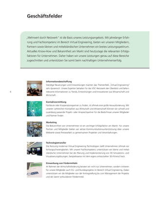 Geschäftsfelder



    „Mehrwert durch Netzwerk“ ist die Basis unseres Leistungsangebots. Mit jahrelanger Erfah-
    rung und Fachkompetenz im Bereich Virtual Engineering, bieten wir unseren Mitgliedern,
    Partnern sowie kleinen und mittelständischen Unternehmen ein breites Leistungsspektrum.
    Aktuelles Know-How und Bekanntheit am Markt sind heutzutage die relevanten Erfolgs-
    faktoren für Unternehmen. Daher haben wir unsere Leistungen genau auf diese Bereiche
    zugeschnitten und unterstützen Sie somit beim nachhaltigen Unternehmenserfolg.




                     Informationsbeschaffung
                    Ständige Neuerungen und Entwicklungen machen das Themenfeld „Virtual Engineering“
                     sehr dynamisch. Unsere Experten behalten für das VDC-Netzwerk den Überblick und liefern
6                    relevante Informationen zu Trends, Entwicklungen und Innovationen aus Wissenschaft und
                     Wirtschaft.


                     Kontaktvermittlung
                     Fachleute oder Kooperationspartner zu finden, ist oftmals eine große Herausforderung. Mit
                     unseren zahlreichen Kontakten aus Wirtschaft und Wissenschaft können wir schnell und
                    zuverlässig passende Projekt- oder Ansprechpartner für die Bedürfnisse unserer Mitglieder
                     und Partner finden.


                     Marketing
                     Die Bekanntheit von Unternehmen ist ein wichtiger Erfolgsfaktor am Markt. Für unsere
                     Partner und Mitglieder bieten wir aktive Kommunikationsunterstützung über unsere
                     Webseite sowie Pressearbeit zu gemeinsamen Projekten und Veranstaltungen.



                    Technologietransfer
                     Die Nutzung moderner Virtual Engineering Technologien stellt Unternehmen oftmals vor
                    Anfangsschwierigkeiten. Mit unserer Fachkompetenz unterstützen wir kleine und mittel-
                     ständische Unternehmen bei der Planung und Implementierung von 3D Simulations- und
                    Visualisierungslösungen, beispielsweise mit dem eigens entwickelten 3D-FitnessCheck.


                     Einwerbung von Fördermitteln
                     Im Rahmen der Wirtschaftsförderung beraten wir nicht nur Unternehmen, sondern initiieren
                     für unsere Mitglieder auch EU- und Bundesprojekte im Bereich Virtual Engineering. Dabei
                     unterstützen wir die Mitglieder von der Antragstellung bis zum Management der Projekte
                     und der damit verbundenen Fördermittel.
 