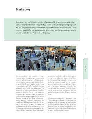Marketing



Bekanntheit am Markt ist ein zentraler Erfolgsfaktor für Unternehmen. Als anerkann-
tes Kompetenzzentrum im Bereich Virtual Reality und Virtual Engineering ergänzen
wir mit zielgruppenspezifischem Marketing die Kommunikationsarbeit von Unter-
nehmen. Dabei stehen die Steigerung der Bekanntheit und die positive Imagebildung
unserer Mitglieder und Partner im Mittelpunkt.




                                         Schnellstart in den Markt




                                                                                                                     9




Die Kommunikation von Innovationen, neuen                   bei relevanten Entscheidern und in der Politik bekannt
Produkten oder Dienstleistungen sowie Entwick-              zu machen, ist Teil unserer Mission. Wir erhöhen
lungen ist für Unternehmen sehr wichtig. Neben den          durch unsere vielfältige Lobbyarbeit die Bekanntheit
Informationen zu Lösungen, die unseren Mitgliedern          des Themas und vertreten dabei auch die Interessen
im persönlichen Gespräch gegeben werden, ist die            unserer Mitglieder und Partner. Außerdem arbeiten
Kommunikation nach außen unerlässlich. Unsere               wir in zahlreichen regionalen, nationalen und
Mitglieder haben daher die Möglichkeit, ihre                internationalen Gremien sowie Facharbeitskreisen
Neuigkeiten auf unserer Webseite zu veröffentlichen.        mit. Die dort gewonnenen Informationen geben wir
Außerdem     können     Partner    und    Mitglieder        anschließend zielgerichtet direkt an unsere Mitglieder
Veranstaltungen wie Workshops, Seminare oder                weiter.
Kongresse im Veranstaltungskalender auf unserer
Webseite veröffentlichen. Diese Informationen               Informationsveranstaltungen,      Newsletter     oder
werden auch an interessierte Abonnenten des                 Pressemitteilungen sind nur eine kleine Auswahl der
monatlichen VDC-Newsletters versendet. Zu den               Möglichkeiten, die wir regelmäßig zur Veröffentlichung
Abonnenten gehören vor allem Entscheider und                von Projektergebnissen nutzen. Vor allem bei EU- oder
Fachleute aus dem Bereich Virtual Engineering. Dieser       Bundesprojekten gehört das Veröffentlichen von
ist eine entscheidende Zukunftstechnologie für den          Ergebnissen zu einer wesentlichen Aufgabe, bei der
Industriestandort Deutschland. Diese Tatsache auch          wir unsere Mitglieder aktiv unterstützen.
 