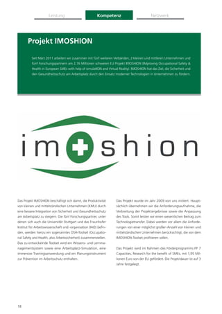 Leistung                          Kompetenz                            Netzwerk




       Projekt IMOSHION

          Seit März 2011 arbeiten wir zusammen mit fünf weiteren Verbänden, 2 kleinen und mittleren Unternehmen und
          fünf Forschungspartnern am 2,76 Millionen schweren EU Projekt IMOSHION (IMproving Occupational Safety &
          Health in European SMEs with help of simulatION and Virtual Reality). IMOSHION hat das Ziel, die Sicherheit und
          den Gesundheitsschutz am Arbeitsplatz durch den Einsatz moderner Technologien in Unternehmen zu fördern.




Das Projekt IMOSHION beschäftigt sich damit, die Produktivität       Das Projekt wurde im Jahr 2009 von uns initiiert. Haupt-
von kleinen und mittelständischen Unternehmen (KMU) durch            sächlich übernehmen wir die Anforderungsaufnahme, die
eine bessere Integration von Sicherheit und Gesundheitsschutz        Verbreitung der Projektergebnisse sowie die Anpassung
am Arbeitsplatz zu steigern. Die fünf Forschungspartner, unter       des Tools. Somit leisten wir einen wesentlichen Beitrag zum
denen sich auch die Universität Stuttgart und das Fraunhofer         Technologietransfer. Dabei werden vor allem die Anforde-
Institut für Arbeitswissenschaft und -organisation (IAO) beﬁn-       rungen von einer möglichst großen Anzahl von kleinen und
den, werden hierzu ein sogenanntes OSH-Toolset (Occupatio-           mittelständischen Unternehmen berücksichtigt, die von dem
nal Safety and Health; also Arbeitssicherheit) zusammenstellen.      IMOSHION-Toolset proﬁtieren sollen.
Das zu entwickelnde Toolset wird ein Wissens- und Lernma-
nagementsystem sowie eine Arbeitsplatz-Simulation, eine              Das Projekt wird im Rahmen des Förderprogramms FP 7
immersive Trainingsanwendung und ein Planungsinstrument              Capacities, Research for the beneﬁt of SMEs, mit 1,95 Mil-
zur Prävention im Arbeitsschutz enthalten.                           lionen Euro von der EU gefördert. Die Projektdauer ist auf 3
                                                                     Jahre festgelegt.




18
 