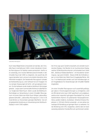 Laboraufbau Planungsraum



Durch diese Möglichkeiten entwickelte sich die Idee, den Virtu-   Die Firma sign point GmbH entwickelt und vertreibt touch-
ellen Raum innerhalb einer CAVE in einen interaktiven Virtuel-    sensitive Displays. Eine Neuheit ist ein touchsensitives Display,
len Planungsraum für Fabriken weiterzuentwickeln. Hierfür ist     welches 32 Berührpunkte erkennen und verwalten kann (siehe
es notwendig, eine intuitive Mehrbenutzerschnittstelle in den     Bild: „Multitouch Bedienoberﬂäche“, mit freundlicher Geneh-
Virtuellen Raum der CAVE zu integrieren, die sowohl das 2D        migung sign point GmbH). Dieses erfüllt die Anforderun-
Layout darstellen kann und auch eine direkte Interaktion ohne     gen an eine Multi-User Multi-Touch Eingabeoberﬂäche. Mit
Hilfsmittel ermöglicht. Der bestehende Planungstisch scheidet     nur 7 ms Reaktionszeit werden auch die Anforderungen an
als Hardwarelösung aus, seine Software hat sich hingegen mit      ein Eingabedevice für Anwendungen der Virtuellen Realität
nur wenigen Anpassungen als hierfür sehr gut geeignet erwie-      eingehalten.
sen. Für die Hardware wurde moderne Multitouch-Technologie
getestet. Lange waren kommerzielle Multitouch-Oberﬂächen          Um einen Virtuellen Planungsraum auch ausserhalb großzügi-
nur Single-User Multi-Touch. Daher wurde die Mulittouch-          ger Labors in Forschungseinrichtungen zu ermöglichen, wird
Technologie zur Verwendung in einem Virtuellen Planungs-          am IPA derzeit eine neue CAVE speziﬁziert und aufgebaut,
raum mit einem Multi-User Multi-Touch fähigen Laboraufbau         welche einen wesentlich geringeren Raumbedarf hat, als die
getestet (siehe Bild: „Laboraufbau Planungsraum“). Eine im 30     herkömmliche Technik mit polarisierten Rückprojektionen.
Grad Winkel zur Horizontalen geneigte Oberﬂäche hat sich          Hierzu werden moderne, shutterbare Ultrashort Distance Pro-
als geeignetste Anordnung zur Verwendung eines Multitouch-        jektoren in 120 Hertz Technik verwendet um eine aktive ste-
Displays in einer CAVE ergeben.                                   reoskope 3D Darstellung auf geringem Raum zu realisieren. Für
                                                                  das Rendering sind 3 PCs vorgesehen, welche über ein hard-
                                                                  wareseitig realisierten Framebuffer-Lock synchronisiert werden.




                                                                                                                             33
 