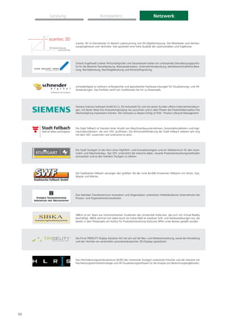 Leistung                        Kompetenz                                       Netzwerk




                scantec 3D ist Dienstleister im Bereich Laserscanning und 3D-Objekterfassung. Die Mitarbeiter sind Vermes-
                sungsingenieure und -techniker. Dies garantiert eine hohe Qualität der Laserscandaten und Ergebnisse.




                Schenk Engelhardt Lindner Wirtschaftsprüfer und Steuerberater bieten ein umfassendes Dienstleistungsportfo-
                lio für die Bereiche Steuerberatung, Bilanzpräsentation, Unternehmensberatung, betriebswirtschaftliche Bera-
                tung, Rechtsberatung, Nachfolgeberatung und Wirtschaftsprüfung.




                schneiderdigital ist Lieferant umfangreicher und spezialisierter Hardware-Lösungen für Visualisierungs- und VR-
                Anwendungen. Das Portfolio reicht von Graﬁkkarten bis hin zu Powerwalls.




                Siemens Industry Software GmbH & Co. KG entwickelt für und mit seinen Kunden offene Unternehmenslösun-
                gen, mit denen diese ihre Innovationsprozesse neu ausrichten und in allen Phasen des Produktlebenszyklus ihre
                Wertschöpfung maximieren können. Der Schlüssel zu diesem Erfolg ist PLM - Product Lifecycle Management.




                Die Stadt Fellbach ist Standort einer Anzahl von Maschinenbauunternehmen, Automobilzulieferern und Inge-
                nieursdienstleistern, die vom VDC proﬁtieren. Die Wirtschaftsförderung der Stadt Fellbach arbeitet sehr eng
                mit dem VDC zusammen und unterstützt es aktiv.




                Die Stadt Stuttgart ist der Kern einer HighTech- und Innovationsregion und ein Weltzentrum für den Auto-
                mobil- und Maschinenbau. Das VDC unterstützt die Industrie dabei, neueste Produktentwicklungsmethoden
                einzusetzen und so den Standort Stuttgart zu stärken.




                Die Stadtwerke Fellbach versorgen den größten Teil der rund 44.000 Einwohner Fellbachs mit Strom, Gas,
                Wasser und Wärme.




                Das Steinbeis Transferzentrum Innovation und Organisation unterstützt mittelständische Unternehmen bei
                Prozess- und Organisationsinnovationen.




                SIBKA ist ein Team aus hochmotivierten Studenten der Universität Karlsruhe, das sich mit Virtual Reality
                beschäftigt. SIBKA zeichnet sich dabei durch ein hohes Maß an kreativen Soft- und Hardwarelösungen aus, die
                bereits in dem Pilotprojekt am Institut für Produktentwicklung Karlsruhe (IPEK) unter Beweis gestellt wurden.




                Die Firma TRIDELITY Display Solutions AG hat sich auf die Neu- und Weiterentwicklung, sowie die Herstellung
                und den Vertrieb von serienreifen autostereoskopischen 3D-Displays spezialisiert.




                Das Höchstleistungsrechenzentrum (HLRS) der Universität Stuttgart unterstützt Forscher und die Industrie mit
                Hochleistungsrechnertechnologie und VR-Visualisierungssoftware für die Analyse von Berechnungsergebnissen.




50
 