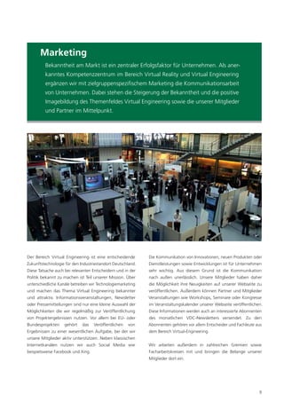 Marketing
         Bekanntheit am Markt ist ein zentraler Erfolgsfaktor für Unternehmen. Als aner-
         kanntes Kompetenzzentrum im Bereich Virtual Reality und Virtual Engineering
         ergänzen wir mit zielgruppenspeziﬁschem Marketing die Kommunikationsarbeit
         von Unternehmen. Dabei stehen die Steigerung der Bekanntheit und die positive
         Imagebildung des Themenfeldes Virtual Engineering sowie die unserer Mitglieder
         und Partner im Mittelpunkt.




Der Bereich Virtual Engineering ist eine entscheidende       Die Kommunikation von Innovationen, neuen Produkten oder
Zukunftstechnologie für den Industriestandort Deutschland.   Dienstleistungen sowie Entwicklungen ist für Unternehmen
Diese Tatsache auch bei relevanten Entscheidern und in der   sehr wichtig. Aus diesem Grund ist die Kommunikation
Politik bekannt zu machen ist Teil unserer Mission. Über     nach außen unerlässlich. Unsere Mitglieder haben daher
unterschiedliche Kanäle betreiben wir Technologiemarketing   die Möglichkeit ihre Neuigkeiten auf unserer Webseite zu
und machen das Thema Virtual Engineering bekannter           veröffentlichen. Außerdem können Partner und Mitglieder
und attraktiv. Informationsveranstaltungen, Newsletter       Veranstaltungen wie Workshops, Seminare oder Kongresse
oder Pressemitteilungen sind nur eine kleine Auswahl der     im Veranstaltungskalender unserer Webseite veröffentlichen.
Möglichkeiten die wir regelmäßig zur Veröffentlichung        Diese Informationen werden auch an interessierte Abonnenten
von Projektergebnissen nutzen. Vor allem bei EU- oder        des monatlichen VDC-Newsletters versendet. Zu den
Bundesprojekten     gehört   das    Veröffentlichen   von    Abonnenten gehören vor allem Entscheider und Fachleute aus
Ergebnissen zu einer wesentlichen Aufgabe, bei der wir       dem Bereich Virtual-Engineering.
unsere Mitglieder aktiv unterstützen. Neben klassischen
Internetkanälen nutzen wir auch Social Media wie             Wir arbeiten außerdem in zahlreichen Gremien sowie
beispielsweise Facebook und Xing.                            Facharbeitskreisen mit und bringen die Belange unserer
                                                             Mitglieder dort ein.




                                                                                                                      9
 