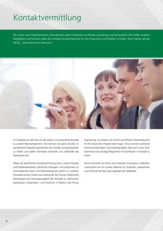 Kontaktvermittlung
    Die Suche nach Projektpartnern, Dienstleistern oder Fachleuten ist oftmals aufwändig und zeitraubend. Wir helfen unseren
    Mitgliedern und Partnern dabei die richtigen Ansprechpartner für ihre Ansprüche und Projekte zu finden. Auch hierbei gilt das
    Motto: „Mehrwert durch Netzwerk“    .




    Im Vordergrund steht bei uns der direkte und persönliche Kontakt     Engineering. So erhalten Sie schnell und effizient Ansprechpartner
    zu unseren Netzwerkpartnern. Wir nehmen uns gerne die Zeit, im       für Ihre Ansprüche, Projekte oder Fragen. Hinzu kommen zahlreiche
    persönlichen Gespräch gemeinsam die richtigen Ansprechpartner        Fachveranstaltungen, Facharbeitsgruppen oder auch unser VDC-
    zu finden und stellen Kontakte innerhalb und außerhalb des           Stammtisch als ständige Möglichkeit mit Fachleuten in Kontakt zu
    Netzwerkes her.                                                      treten.


    Neben der persönlichen Kontaktvermittlung sind in unserer Produkt-   Gerne vermitteln wir Ihnen auch Kontakte ins Ausland. Außerdem
    und Projektdatenbank zahlreiche Lösungen und Lieferanten zu          unterstützen wir mit unserer Jobbörse für Studenten, Absolventen
    verschiedensten Hard- und Softwaresystemen geführt. In unserem       und Fachleute die Rekrutierungsarbeit der Mitglieder.
    Kompetenzkubus findet man entlang der drei Achsen Zielbranche,
    Technologie und Leistungsangebot den Kontakt zu zahlreichen
    Spezialisten, Anwendern, und Forschern im Bereich des Virtual




8
 